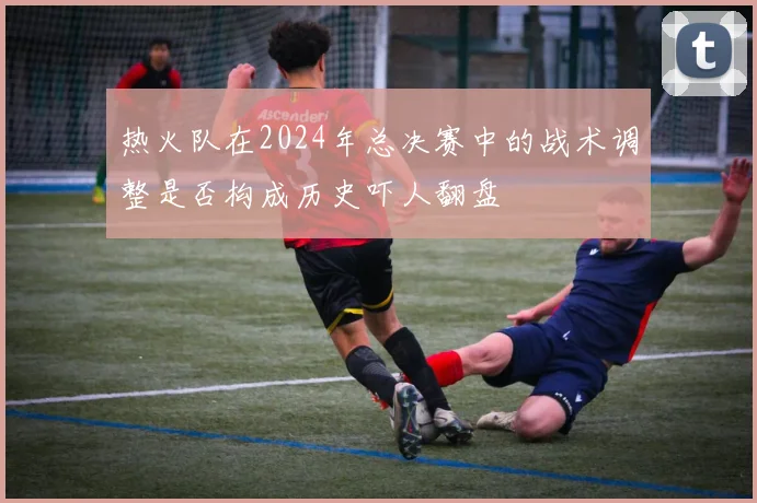 热火队在2024年总决赛中的战术调整是否构成历史吓人翻盘